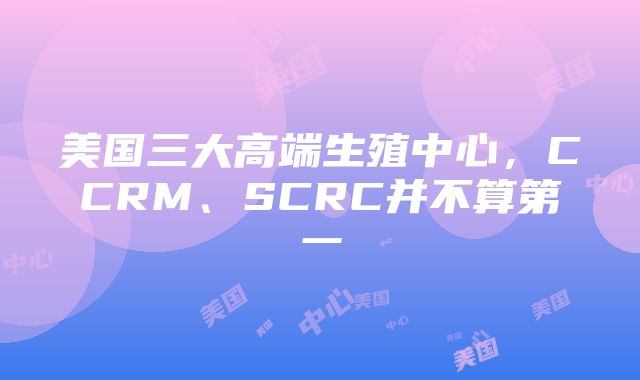 美国三大高端生殖中心，CCRM、SCRC并不算第一