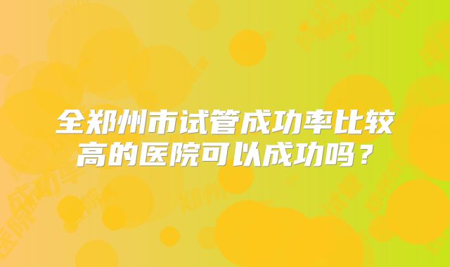 全郑州市试管成功率比较高的医院可以成功吗？