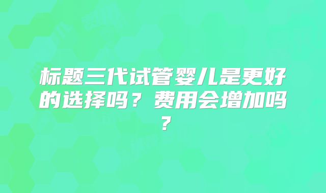 标题三代试管婴儿是更好的选择吗？费用会增加吗？