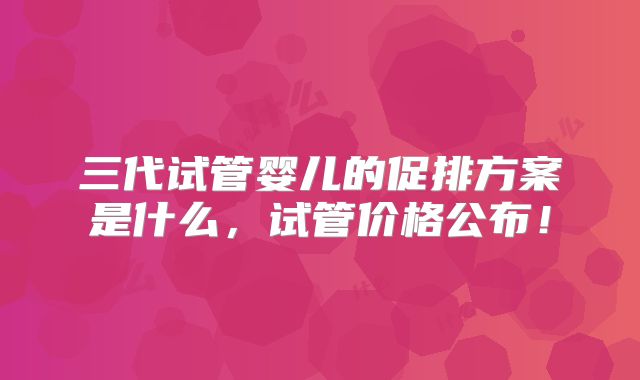 三代试管婴儿的促排方案是什么，试管价格公布！