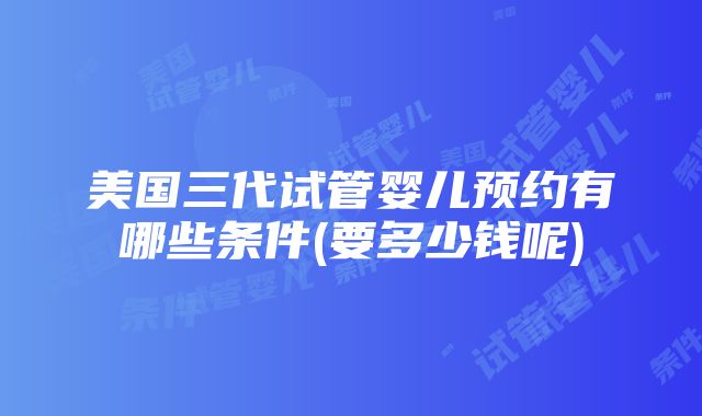 美国三代试管婴儿预约有哪些条件(要多少钱呢)