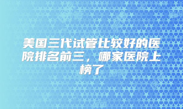 美国三代试管比较好的医院排名前三，哪家医院上榜了