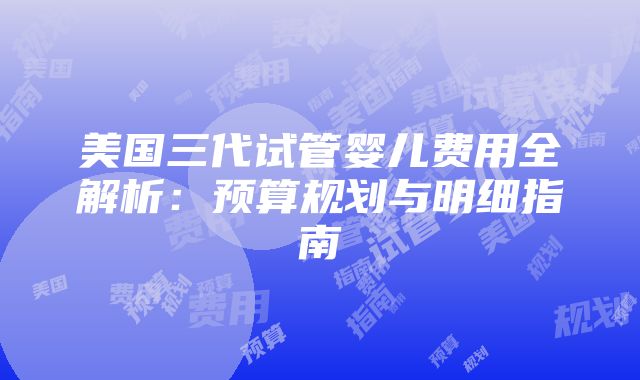 美国三代试管婴儿费用全解析：预算规划与明细指南