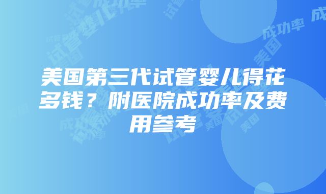 美国第三代试管婴儿得花多钱？附医院成功率及费用参考