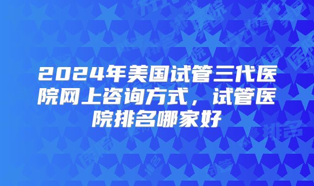 2024年美国试管三代医院网上咨询方式，试管医院排名哪家好