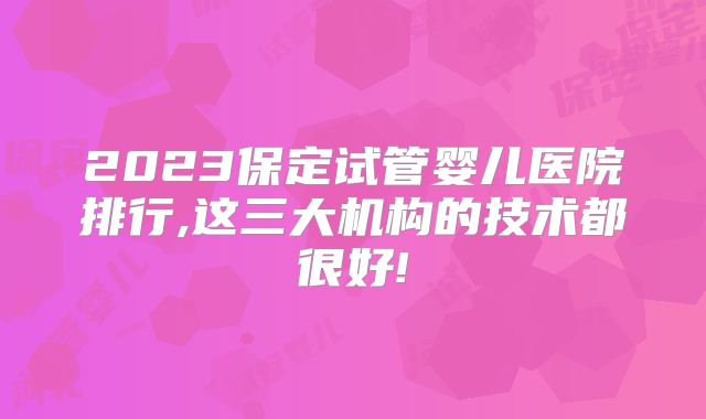 2023保定试管婴儿医院排行,这三大机构的技术都很好!