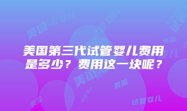 美国第三代试管婴儿费用是多少？费用这一块呢？