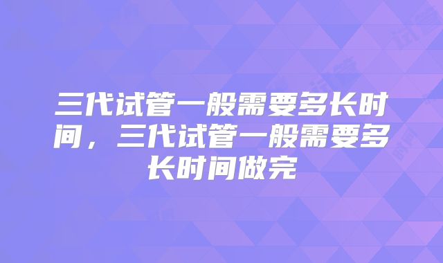 三代试管一般需要多长时间，三代试管一般需要多长时间做完