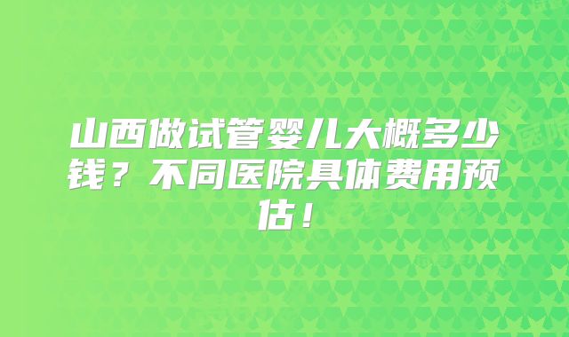 山西做试管婴儿大概多少钱？不同医院具体费用预估！