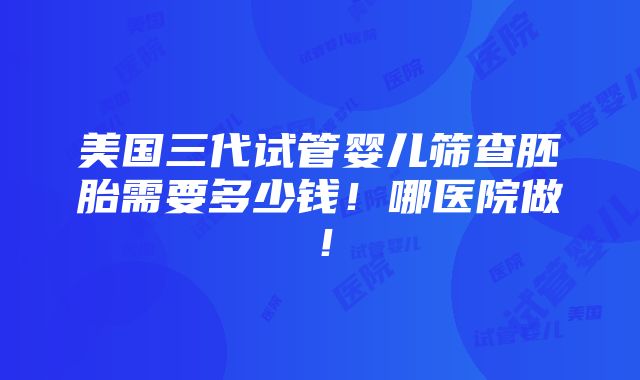 美国三代试管婴儿筛查胚胎需要多少钱！哪医院做！