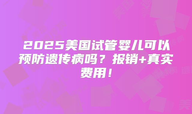 2025美国试管婴儿可以预防遗传病吗？报销+真实费用！