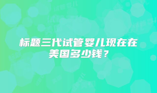 标题三代试管婴儿现在在美国多少钱？