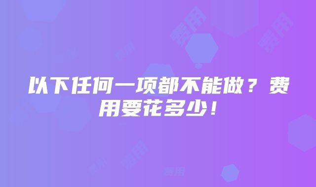 以下任何一项都不能做？费用要花多少！