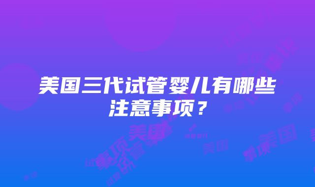 美国三代试管婴儿有哪些注意事项？