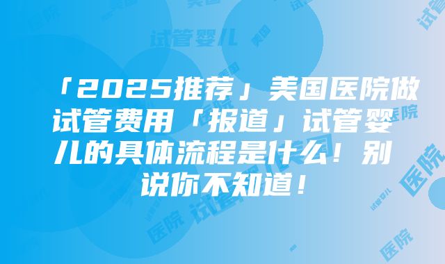 「2025推荐」美国医院做试管费用「报道」试管婴儿的具体流程是什么！别说你不知道！