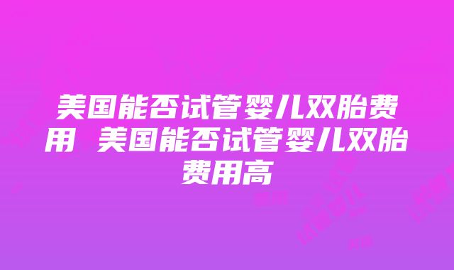 美国能否试管婴儿双胎费用 美国能否试管婴儿双胎费用高