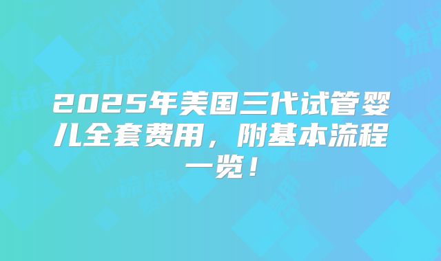 2025年美国三代试管婴儿全套费用，附基本流程一览！