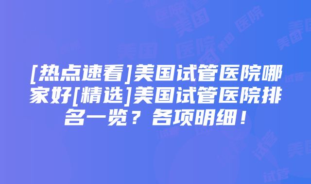 [热点速看]美国试管医院哪家好[精选]美国试管医院排名一览？各项明细！