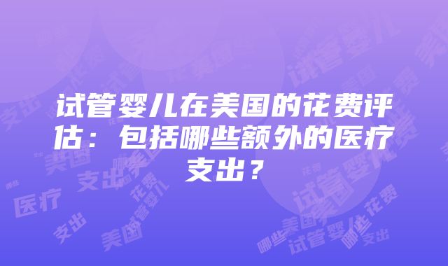 试管婴儿在美国的花费评估：包括哪些额外的医疗支出？