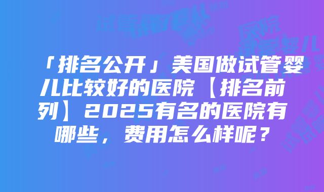 「排名公开」美国做试管婴儿比较好的医院【排名前列】2025有名的医院有哪些，费用怎么样呢？