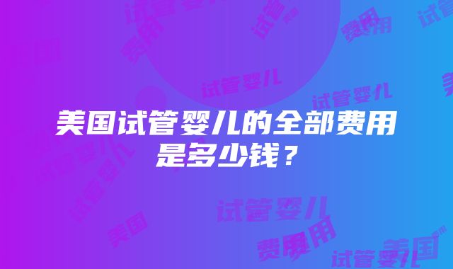 美国试管婴儿的全部费用是多少钱？