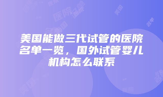 美国能做三代试管的医院名单一览，国外试管婴儿机构怎么联系