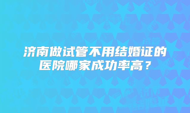 济南做试管不用结婚证的医院哪家成功率高？