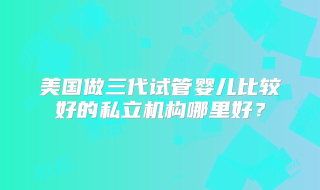 美国做三代试管婴儿比较好的私立机构哪里好？