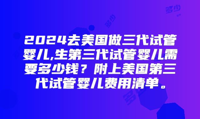 2024去美国做三代试管婴儿,生第三代试管婴儿需要多少钱？附上美国第三代试管婴儿费用清单。