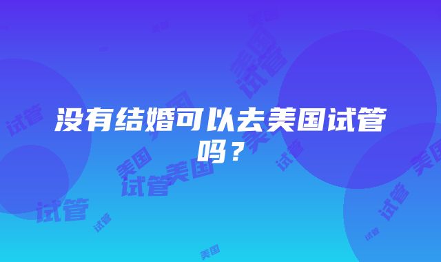 没有结婚可以去美国试管吗？