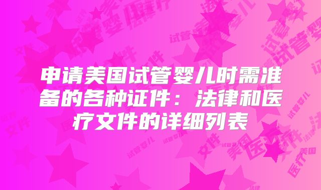 申请美国试管婴儿时需准备的各种证件：法律和医疗文件的详细列表