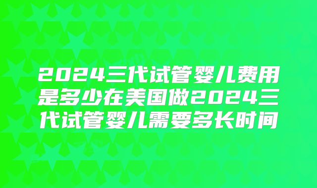 2024三代试管婴儿费用是多少在美国做2024三代试管婴儿需要多长时间