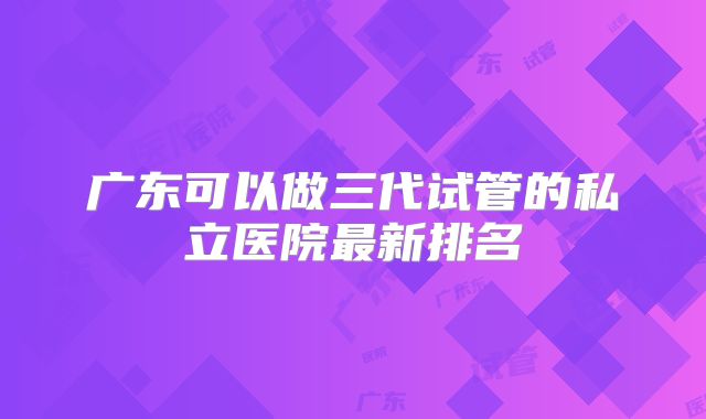 广东可以做三代试管的私立医院最新排名