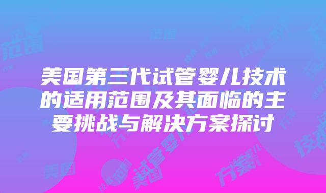 美国第三代试管婴儿技术的适用范围及其面临的主要挑战与解决方案探讨