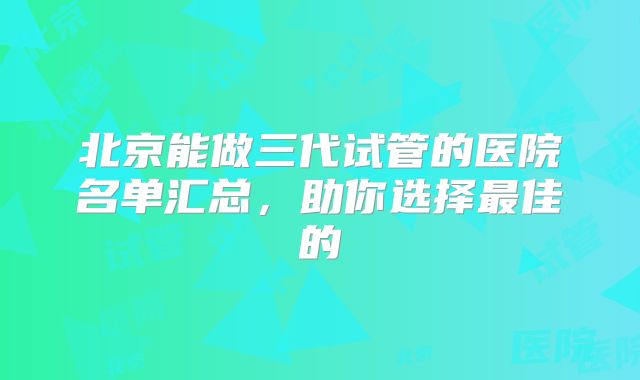 北京能做三代试管的医院名单汇总，助你选择最佳的