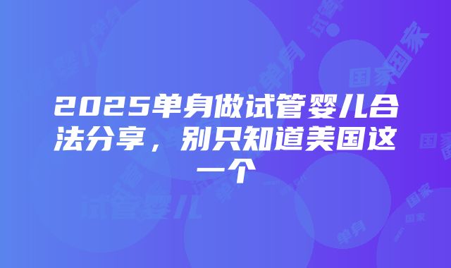 2025单身做试管婴儿合法分享，别只知道美国这一个