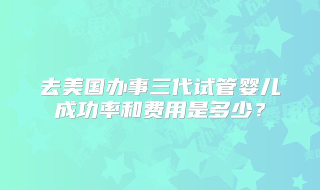 去美国办事三代试管婴儿成功率和费用是多少？