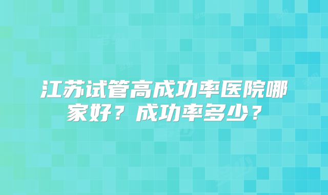 江苏试管高成功率医院哪家好？成功率多少？