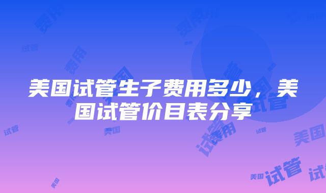 美国试管生子费用多少，美国试管价目表分享