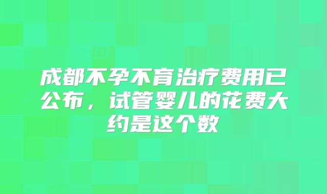 成都不孕不育治疗费用已公布，试管婴儿的花费大约是这个数