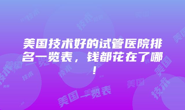 美国技术好的试管医院排名一览表，钱都花在了哪！