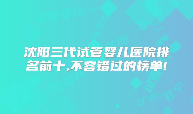 沈阳三代试管婴儿医院排名前十,不容错过的榜单!