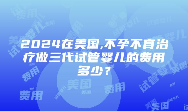 2024在美国,不孕不育治疗做三代试管婴儿的费用多少？