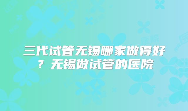 三代试管无锡哪家做得好？无锡做试管的医院