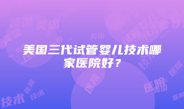 美国三代试管婴儿技术哪家医院好？