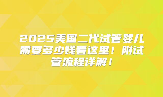 2025美国二代试管婴儿需要多少钱看这里！附试管流程详解！