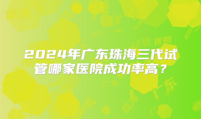 2024年广东珠海三代试管哪家医院成功率高？