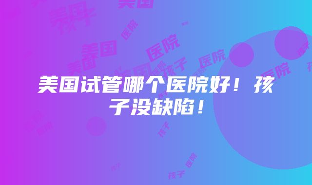 美国试管哪个医院好！孩子没缺陷！