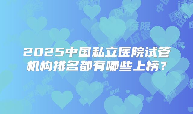 2025中国私立医院试管机构排名都有哪些上榜？