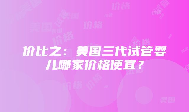 价比之：美国三代试管婴儿哪家价格便宜？